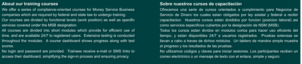 About our training courses We offer a series of compliance-oriented courses for Money Service Business companies which are required by federal and state law to undergo training. Our courses are divided by functional levels (work position) as well as specific services covered under the MSB designation. All courses are divided into short modules which provide for efficient use of time, and are available 24/7 to registered users.  Extensive testing is conducted throughout the modules.  A course dashboard shows progress along with test scores.   No login and password are provided.  Trainees receive e-mail or SMS links to access their dashboard, simplifying the sign-in process and ensuring privacy.  Sobre nuestros cursos de capacitaci�n Ofrecemos una serie de cursos orientados a cumplimiento para Negocios de Servicio de Dinero los cuales estan obligados por ley estatal y federal a recibir capacitacion.  Nuestros cursos estan divididos por funcion (posicion laboral) asi como servicios especificos cubiertos por la designaci�n de NSM (MSB). Todos los cursos estan dividos en modulos cortos para hacer uso eficiente del tiempo, y estan disponibles 24/7 a usuarios registrados.  Pruebas extensas se llevan a cabo a traves de dichos m�dulos.  Un tablero de mandos simple muestra el progreso y los resultados de las pruebas. No utilizamos codigos y claves para iniciar sesiones. Los participantes reciben un correo electr�nico o un mensaje de texto con el enlace, simple y seguro.